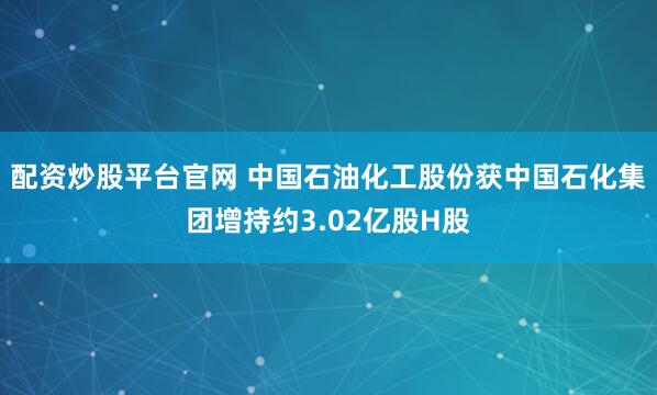 配资炒股平台官网 中国石油化工股份获中国石化集团增持约3.02亿股H股