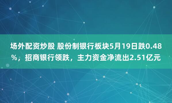 场外配资炒股 股份制银行板块5月19日跌0.48%，招商银行领跌，主力资金净流出2.51亿元