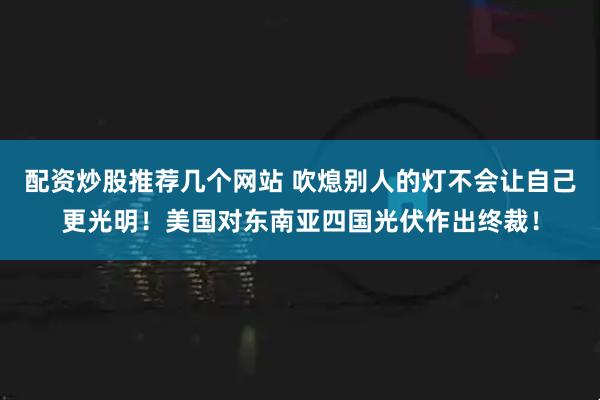 配资炒股推荐几个网站 吹熄别人的灯不会让自己更光明！美国对东南亚四国光伏作出终裁！