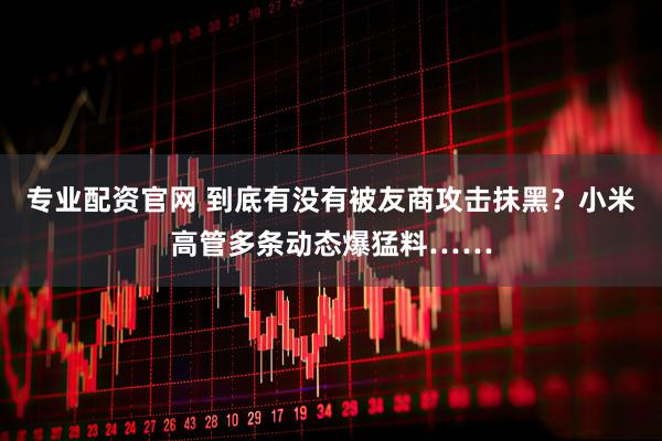 专业配资官网 到底有没有被友商攻击抹黑?小米高管多条动态爆猛料……