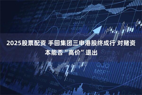 2025股票配资 手回集团三申港股终成行 对赌资本能否“高价”退出