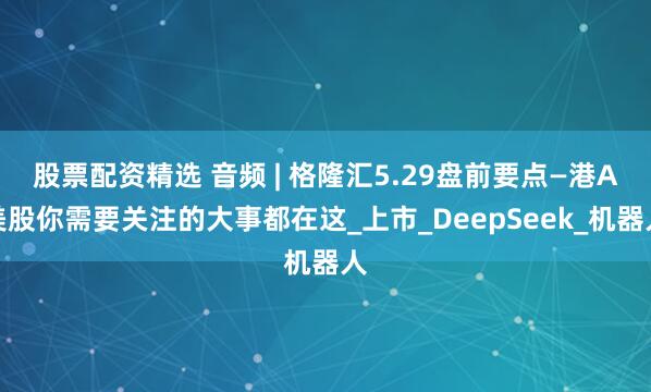 股票配资精选 音频 | 格隆汇5.29盘前要点—港A美股你需要关注的大事都在这_上市_DeepSeek_机器人