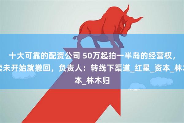 十大可靠的配资公司 50万起拍一半岛的经营权，拍卖未开始就撤回，负责人：转线下渠道_红星_资本_林木归