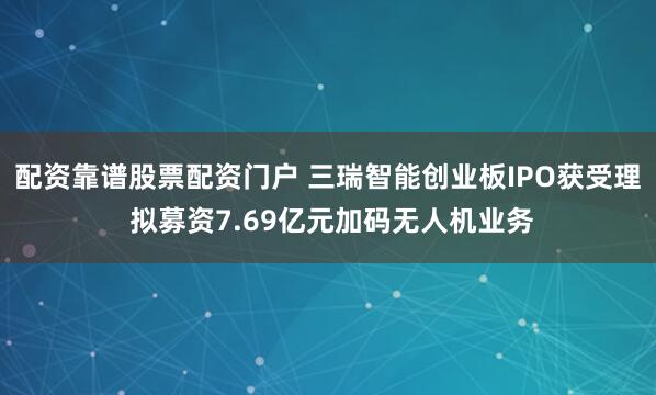 配资靠谱股票配资门户 三瑞智能创业板IPO获受理 拟募资7.69亿元加码无人机业务