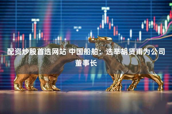 配资炒股首选网站 中国船舶：选举胡贤甫为公司董事长