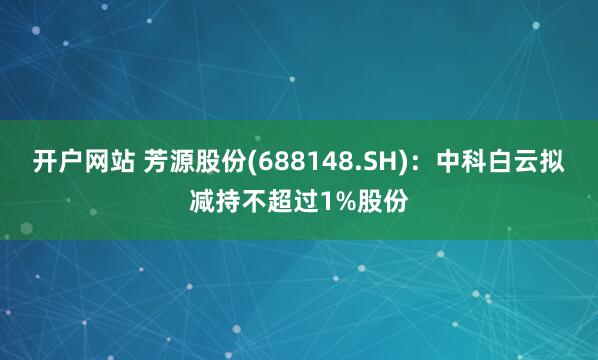 开户网站 芳源股份(688148.SH)：中科白云拟减持不超过1%股份