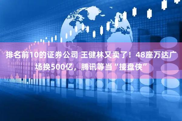 排名前10的证券公司 王健林又卖了!48座万达广场换500亿,腾讯等当“接盘侠”