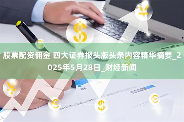 股票配资佣金 四大证券报头版头条内容精华摘要_2025年5月28日_财经新闻