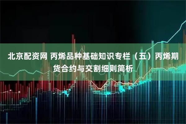 北京配资网 丙烯品种基础知识专栏（五）丙烯期货合约与交割细则简析