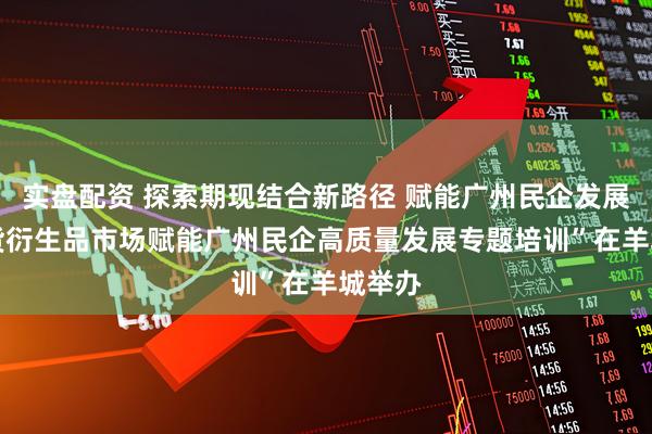 实盘配资 探索期现结合新路径 赋能广州民企发展 “期货衍生品市场赋能广州民企高质量发展专题培训”在羊城举办