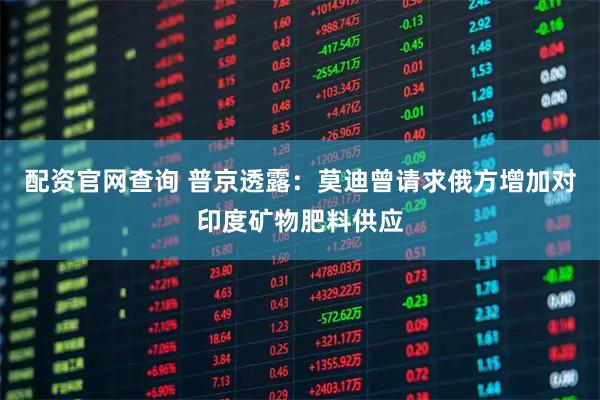 配资官网查询 普京透露：莫迪曾请求俄方增加对印度矿物肥料供应