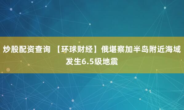 炒股配资查询 【环球财经】俄堪察加半岛附近海域发生6.5级地震