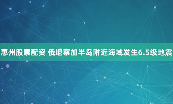 惠州股票配资 俄堪察加半岛附近海域发生6.5级地震