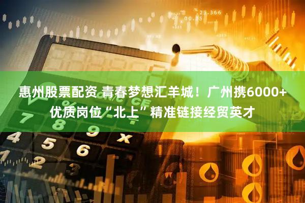 惠州股票配资 青春梦想汇羊城！广州携6000+优质岗位“北上”精准链接经贸英才