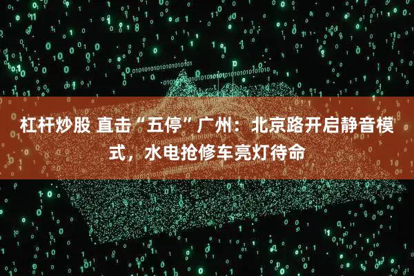 杠杆炒股 直击“五停”广州：北京路开启静音模式，水电抢修车亮灯待命