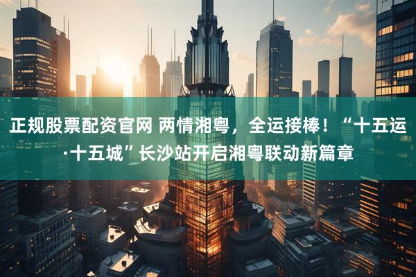 正规股票配资官网 两情湘粤，全运接棒！“十五运·十五城”长沙站开启湘粤联动新篇章