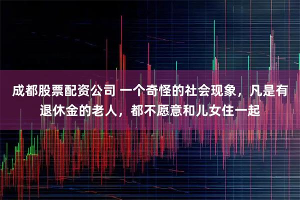 成都股票配资公司 一个奇怪的社会现象，凡是有退休金的老人，都不愿意和儿女住一起
