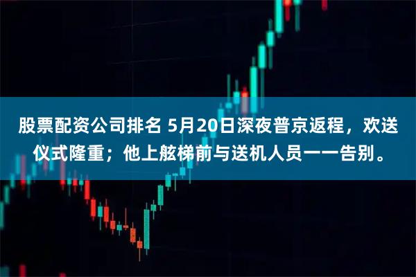 股票配资公司排名 5月20日深夜普京返程，欢送仪式隆重；他上舷梯前与送机人员一一告别。