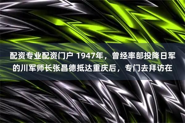 配资专业配资门户 1947年，曾经率部投降日军的川军师长张昌德抵达重庆后，专门去拜访在