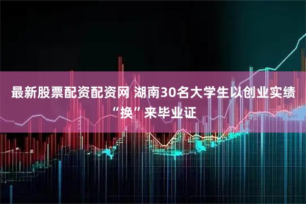 最新股票配资配资网 湖南30名大学生以创业实绩“换”来毕业证