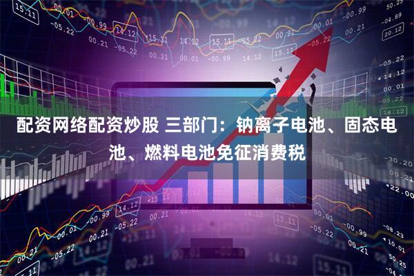 配资网络配资炒股 三部门：钠离子电池、固态电池、燃料电池免征消费税