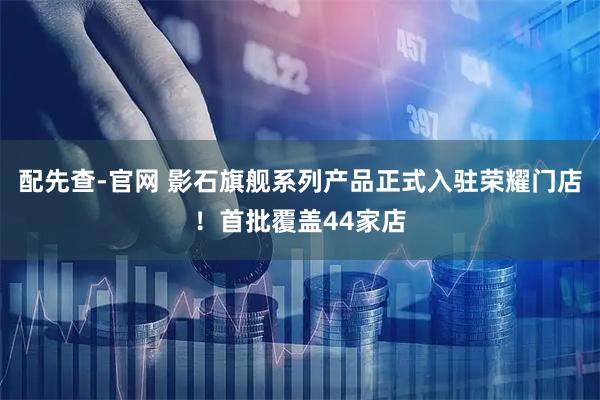 配先查-官网 影石旗舰系列产品正式入驻荣耀门店！首批覆盖44家店