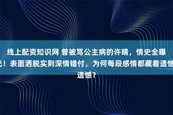 线上配资知识网 曾被骂公主病的许晴，情史全曝光！表面洒脱实则深情错付，为何每段感情都藏着遗憾？