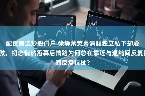 配资首选炒股门户 徐静蕾荧幕清醒独立私下却爱得卑微，初恋悄然落幕后情路为何总在靠近与退缩间反复拉扯？