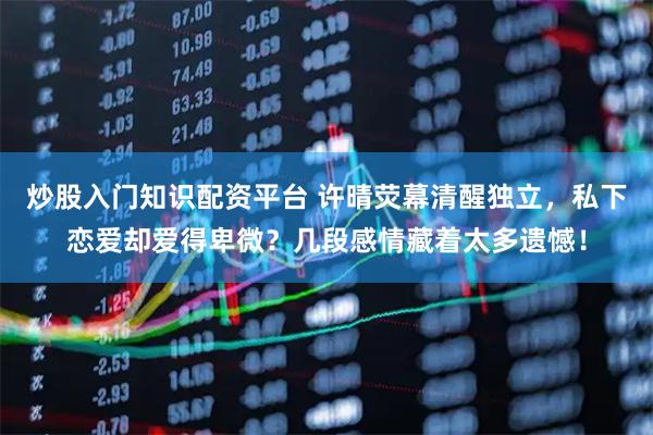炒股入门知识配资平台 许晴荧幕清醒独立，私下恋爱却爱得卑微？几段感情藏着太多遗憾！